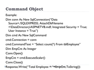 Command Object
Example:
Dim conn As New SqlConnection(“Data
Source=./SQLEXPRESS; AttachDbFilename
=DataDirectoryASPNETVB.mdf; Integrated Security = True;
User Instance = True”)
Dim cmd As New SqlCommand
cmd.Connection = conn
cmd.CommandText = “Select count(*) From tblEmployee”
Dim EmpCnt As Integer
Conn.Open()
EmpCnt = cmd.ExecuteScalar()
Conn.Close()
Response.Write(“Total Employee = “+EmpCnt.ToString())By: Hitesh Santani
 