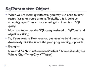 SqlParameter Object
 When we are working with data, you may also need to filter
results based on some criteria. Typically, this is done by
accepting input from a user and using that input in an SQL
query.
 Now you know that the SQL query assigned to SqlCommand
object is a string.
 So, if you want to filter records, you need to build the string
dynamically. But this is not the good programming approach.
 Example:
Dim cmd As New SqlCommand(“Select * From tblEmployees
Where City=’”+ varCity +”’”,conn)
By: Hitesh Santani
 