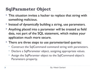 SqlParameter Object
 This situation invites a hacker to replace that string with
something malicious.
 Instead of dynamically building a string, use parameters.
 Anything placed into a parameter will be treated as field
data, not part of the SQL statement, which makes your
application much more secure.
 There are three steps to use parameterized queries:
 Construct the SqlCommand command string with parameters.
 Declare a SqlParameter object, assigning appropriate values.
 Assign the SqlParamter object to the SqlCommand object’s
Parameters property.
By: Hitesh Santani
 