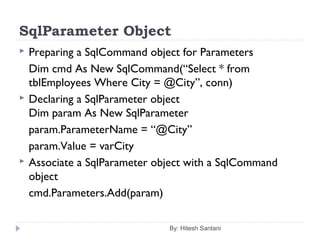 SqlParameter Object
 Preparing a SqlCommand object for Parameters
Dim cmd As New SqlCommand(“Select * from
tblEmployees Where City = @City”, conn)
 Declaring a SqlParameter object
Dim param As New SqlParameter
param.ParameterName = “@City”
param.Value = varCity
 Associate a SqlParameter object with a SqlCommand
object
cmd.Parameters.Add(param)
By: Hitesh Santani
 