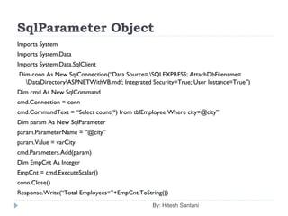 SqlParameter Object
Imports System
Imports System.Data
Imports System.Data.SqlClient
 Dim conn As New SqlConnection(“Data Source=.SQLEXPRESS; AttachDbFilename=
DataDirectoryASPNETWithVB.mdf; Integrated Security=True; User Instance=True”)
Dim cmd As New SqlCommand
cmd.Connection = conn
cmd.CommandText = “Select count(*) from tblEmployee Where city=@city”
Dim param As New SqlParameter
param.ParameterName = “@city”
param.Value = varCity
cmd.Parameters.Add(param)
Dim EmpCnt As Integer
EmpCnt = cmd.ExecuteScalar()
conn.Close()
Response.Write(“Total Employees=”+EmpCnt.ToString())
By: Hitesh Santani
 