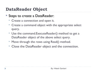 DataReader Object
 Steps to create a DataReader:
 Create a connection and open it.
 Create a command object with the appropriate select
query.
 Use the command.ExecuteReader() method to get a
DataReader object of the above select query.
 Move through the rows using Read() method.
 Close the DataReader object and the connection.
By: Hitesh Santani
 
