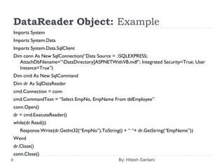 DataReader Object: Example
Imports System
Imports System.Data
Imports System.Data.SqlClient
Dim conn As New SqlConnection(“Data Source = .SQLEXPRESS;
AttachDbFilename=”DataDirectory]ASPNETWithVB.mdf”; Integrated Security=True; User
Instance=True”)
Dim cmd As New SqlCommand
Dim dr As SqlDataReader
cmd.Connection = conn
cmd.CommandText = “Select EmpNo, EmpName From tblEmployee”
conn.Open()
dr = cmd.ExecuteReader()
while(dr.Read())
Response.Write(dr.GetInt32(“EmpNo”).ToString() + “ “+ dr.GetString(“EmpName”))
Wend
dr.Close()
conn.Close()
By: Hitesh Santani
 