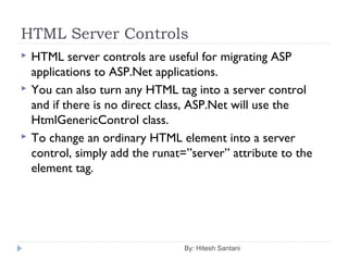 HTML Server Controls
 HTML server controls are useful for migrating ASP
applications to ASP.Net applications.
 You can also turn any HTML tag into a server control
and if there is no direct class, ASP.Net will use the
HtmlGenericControl class.
 To change an ordinary HTML element into a server
control, simply add the runat=”server” attribute to the
element tag.
By: Hitesh Santani
 