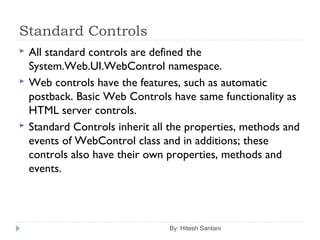 Standard Controls
 All standard controls are defined the
System.Web.UI.WebControl namespace.
 Web controls have the features, such as automatic
postback. Basic Web Controls have same functionality as
HTML server controls.
 Standard Controls inherit all the properties, methods and
events of WebControl class and in additions; these
controls also have their own properties, methods and
events.
By: Hitesh Santani
 