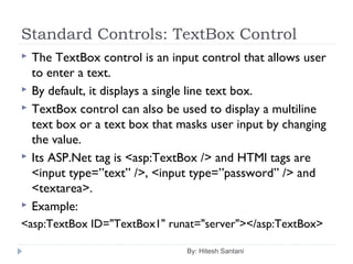 Standard Controls: TextBox Control
 The TextBox control is an input control that allows user
to enter a text.
 By default, it displays a single line text box.
 TextBox control can also be used to display a multiline
text box or a text box that masks user input by changing
the value.
 Its ASP.Net tag is <asp:TextBox /> and HTMl tags are
<input type=”text” />, <input type=”password” /> and
<textarea>.
 Example:
<asp:TextBox ID="TextBox1" runat="server"></asp:TextBox>
By: Hitesh Santani
 