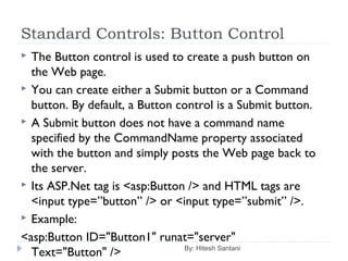Standard Controls: Button Control
 The Button control is used to create a push button on
the Web page.
 You can create either a Submit button or a Command
button. By default, a Button control is a Submit button.
 A Submit button does not have a command name
specified by the CommandName property associated
with the button and simply posts the Web page back to
the server.
 Its ASP.Net tag is <asp:Button /> and HTML tags are
<input type=”button” /> or <input type=”submit” />.
 Example:
<asp:Button ID="Button1" runat="server"
Text="Button" /> By: Hitesh Santani
 