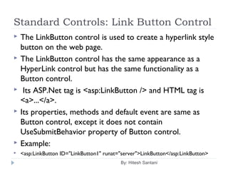 Standard Controls: Link Button Control
 The LinkButton control is used to create a hyperlink style
button on the web page.
 The LinkButton control has the same appearance as a
HyperLink control but has the same functionality as a
Button control.
 Its ASP.Net tag is <asp:LinkButton /> and HTML tag is
<a>...</a>.
 Its properties, methods and default event are same as
Button control, except it does not contain
UseSubmitBehavior property of Button control.
 Example:
 <asp:LinkButton ID="LinkButton1" runat="server">LinkButton</asp:LinkButton>
By: Hitesh Santani
 