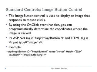 Standard Controls: Image Button Control
 The ImageButton control is used to display an image that
responds to mouse clicks.
 By using the OnClick event handler, you can
programmatically determine the coordinates where the
image is clicked.
 Its ASP.Net tag is <asp:ImageButton /> and HTML tag is
<input type=”image” />.
 Example:
<asp:ImageButton ID="ImageButton1" runat="server" Height="25px"
ImageUrl="~/image/button.png" />
By: Hitesh Santani
 