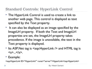 Standard Controls: HyperLink Control
 The HyperLink Control is used to create a link to
another web page. This control is displayed as text
specified by the Text property.
 It can also be displayed as an image specified by the
ImageUrl property. If both the Text and ImageUrl
properties are set, the ImageUrl property takes
precedence. If the image is unavailable, the text in the
Text property is displayed.
 Its ASP.Net tag is <asp:HyperLink /> and HTML tag is
<a>...</a>.
 Example:
<asp:HyperLink ID="HyperLink1" runat="server">HyperLink</asp:HyperLink>
By: Hitesh Santani
 