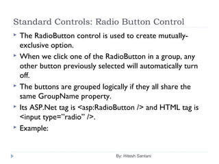 Standard Controls: Radio Button Control
 The RadioButton control is used to create mutually-
exclusive option.
 When we click one of the RadioButton in a group, any
other button previously selected will automatically turn
off.
 The buttons are grouped logically if they all share the
same GroupName property.
 Its ASP.Net tag is <asp:RadioButton /> and HTML tag is
<input type=”radio” />.
 Example:
By: Hitesh Santani
 