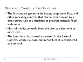 Standard Controls: List Controls
 The list controls generate list boxes, drop-down lists, and
other repeating controls that can be either bound to a
data source such as a database or programmatically filled
with items.
 Most of the list controls allow the user to select one or
more items.
 The items in a List control are stored in the form of
ListItem, which is a class. But in ASP.Net, it is considered
as a control.
By: Hitesh Santani
 