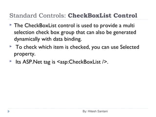 Standard Controls: CheckBoxList Control
 The CheckBoxList control is used to provide a multi
selection check box group that can also be generated
dynamically with data binding.
 To check which item is checked, you can use Selected
property.
 Its ASP.Net tag is <asp:CheckBoxList />.
By: Hitesh Santani
 
