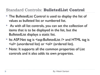 Standard Controls: BulletedList Control
 The BulletedList Control is used to display the list of
values as bulleted list or numbered list.
 As with all list controls, you can set the collection of
items that is to be displayed in the list, but the
BulletedList displays a static list.
 Its ASP.Net tag is <asp:BulletedList /> and HTML tag is
<ul> (unordered list) or <ol> (ordered list).
 Note: It supports all the common properties of List
controls and it also adds its own properties.
By: Hitesh Santani
 