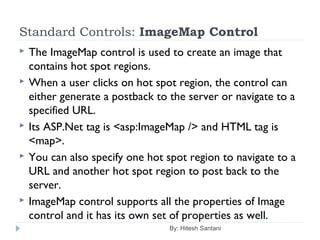 Standard Controls: ImageMap Control
 The ImageMap control is used to create an image that
contains hot spot regions.
 When a user clicks on hot spot region, the control can
either generate a postback to the server or navigate to a
specified URL.
 Its ASP.Net tag is <asp:ImageMap /> and HTML tag is
<map>.
 You can also specify one hot spot region to navigate to a
URL and another hot spot region to post back to the
server.
 ImageMap control supports all the properties of Image
control and it has its own set of properties as well.
By: Hitesh Santani
 