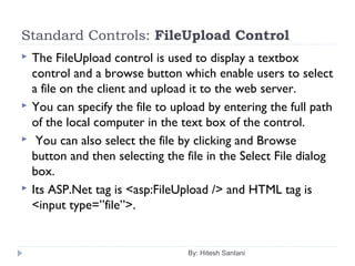 Standard Controls: FileUpload Control
 The FileUpload control is used to display a textbox
control and a browse button which enable users to select
a file on the client and upload it to the web server.
 You can specify the file to upload by entering the full path
of the local computer in the text box of the control.
 You can also select the file by clicking and Browse
button and then selecting the file in the Select File dialog
box.
 Its ASP.Net tag is <asp:FileUpload /> and HTML tag is
<input type=”file”>.
By: Hitesh Santani
 