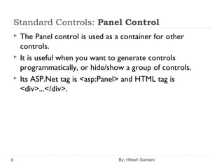 Standard Controls: Panel Control
 The Panel control is used as a container for other
controls.
 It is useful when you want to generate controls
programmatically, or hide/show a group of controls.
 Its ASP.Net tag is <asp:Panel> and HTML tag is
<div>...</div>.
By: Hitesh Santani
 