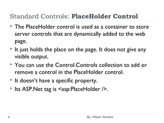 Standard Controls: PlaceHolder Control
 The PlaceHolder control is used as a container to store
server controls that are dynamically added to the web
page.
 It just holds the place on the page. It does not give any
visible output.
 You can use the Control.Controls collection to add or
remove a control in the PlaceHolder control.
 It doesn’t have a specific property.
 Its ASP.Net tag is <asp:PlaceHolder />.
By: Hitesh Santani
 