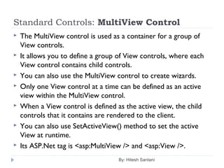 Standard Controls: MultiView Control
 The MultiView control is used as a container for a group of
View controls.
 It allows you to define a group of View controls, where each
View control contains child controls.
 You can also use the MultiView control to create wizards.
 Only one View control at a time can be defined as an active
view within the MultiView control.
 When a View control is defined as the active view, the child
controls that it contains are rendered to the client.
 You can also use SetActiveView() method to set the active
View at runtime.
 Its ASP.Net tag is <asp:MultiView /> and <asp:View />.
By: Hitesh Santani
 
