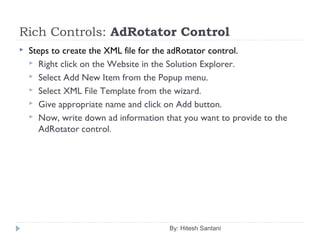 Rich Controls: AdRotator Control
 Steps to create the XML file for the adRotator control.
 Right click on the Website in the Solution Explorer.
 Select Add New Item from the Popup menu.
 Select XML File Template from the wizard.
 Give appropriate name and click on Add button.
 Now, write down ad information that you want to provide to the
AdRotator control.
By: Hitesh Santani
 