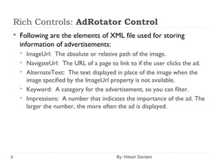 Rich Controls: AdRotator Control
 Following are the elements of XML file used for storing
information of advertisements:
 ImageUrl: The absolute or relative path of the image.
 NavigateUrl: The URL of a page to link to if the user clicks the ad.
 AlternateText: The text displayed in place of the image when the
image specified by the ImageUrl property is not available.
 Keyword: A category for the advertisement, so you can filter.
 Impressions: A number that indicates the importance of the ad. The
larger the number, the more often the ad is displayed.
By: Hitesh Santani
 
