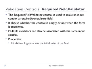 Validation Controls: RequiredFieldValidator
 The RequiredFieldValidator control is used to make an input
control a required/compulsory field.
 It checks whether the control is empty or not when the form
is submitted.
 Multiple validators can also be associated with the same input
control.
 Properties:
 InitialValue: It gets or sets the initial value of the field.
By: Hitesh Santani
 