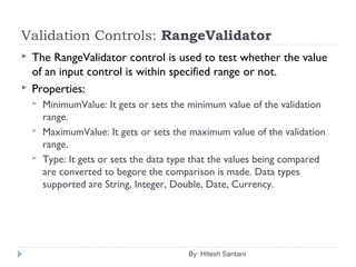 Validation Controls: RangeValidator
 The RangeValidator control is used to test whether the value
of an input control is within specified range or not.
 Properties:
 MinimumValue: It gets or sets the minimum value of the validation
range.
 MaximumValue: It gets or sets the maximum value of the validation
range.
 Type: It gets or sets the data type that the values being compared
are converted to begore the comparison is made. Data types
supported are String, Integer, Double, Date, Currency.
By: Hitesh Santani
 