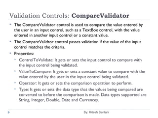 Validation Controls: CompareValidator
 The CompareValidator control is used to compare the value entered by
the user in an input control, such as a TextBox control, with the value
entered in another input control or a constant value.
 The CompareValidtor control passes validation if the value of the input
control matches the criteria.
 Properties:
 ControlToValidate: It gets or sets the input control to compare with
the input control being validated.
 ValueToCompare: It gets or sets a constant value to compare with the
value entered by the user in the input control being validated.
 Operator: It gets or sets the comparison operation to perform.
 Type: It gets or sets the data type that the values being compared are
converted to before the comparison is made. Data types supported are
String, Integer, Double, Date and Currencey.
By: Hitesh Santani
 