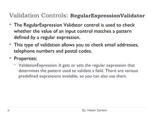 Validation Controls: RegularExpressionValidator
 The RegularExpression Validator control is used to check
whether the value of an input control matches a pattern
defined by a regular expression.
 This type of validation allows you to check email addresses,
telephone numbers and postal codes.
 Properties:
 ValidationExpression: It gets or sets the regular expression that
determines the pattern used to validate a field. There are various
predefined expressions available, so you can also use them.
By: Hitesh Santani
 