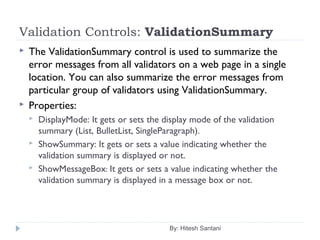 Validation Controls: ValidationSummary
 The ValidationSummary control is used to summarize the
error messages from all validators on a web page in a single
location. You can also summarize the error messages from
particular group of validators using ValidationSummary.
 Properties:
 DisplayMode: It gets or sets the display mode of the validation
summary (List, BulletList, SingleParagraph).
 ShowSummary: It gets or sets a value indicating whether the
validation summary is displayed or not.
 ShowMessageBox: It gets or sets a value indicating whether the
validation summary is displayed in a message box or not.
By: Hitesh Santani
 