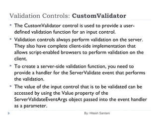 Validation Controls: CustomValidator
 The CustomValidator control is used to provide a user-
defined validation function for an input control.
 Validation controls always perform validation on the server.
They also have complete client-side implementation that
allows script-enabled browsers to perform validation on the
client.
 To create a server-side validation function, you need to
provide a handler for the ServerValidate event that performs
the validation.
 The value of the input control that is to be validated can be
accessed by using the Value property of the
ServerValidateEventArgs object passed into the event handler
as a parameter.
By: Hitesh Santani
 