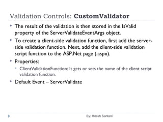 Validation Controls: CustomValidator
 The result of the validation is then stored in the IsValid
property of the ServerValidateEventArgs object.
 To create a client-side validation function, first add the server-
side validation function. Next, add the client-side validation
script function to the ASP.Net page (.aspx).
 Properties:
 ClientValidationFunction: It gets or sets the name of the client script
validation function.
 Default Event – ServerValidate
By: Hitesh Santani
 