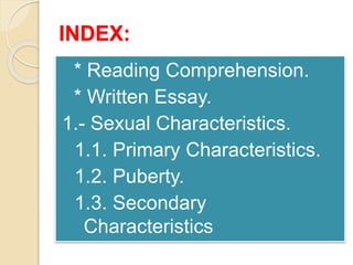 INDEX: 
* Reading Comprehension. 
* Written Essay. 
1.- Sexual Characteristics. 
1.1. Primary Characteristics. 
1.2. Puberty. 
1.3. Secondary 
Characteristics 
 