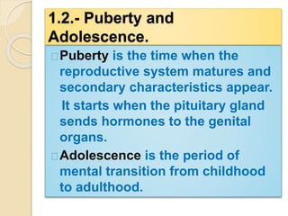 1.2.- Puberty and 
Adolescence. 
Puberty is the time when the 
reproductive system matures and 
secondary characteristics appear. 
It starts when the pituitary gland 
sends hormones to the genital 
organs. 
Adolescence is the period of 
mental transition from childhood 
to adulthood. 
 