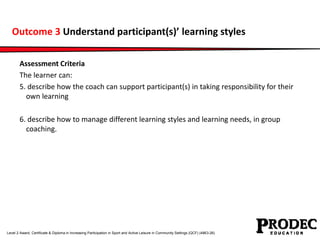 Outcome 3 Understand participant(s)’ learning styles 
Assessment Criteria 
The learner can: 
5. describe how the coach can...