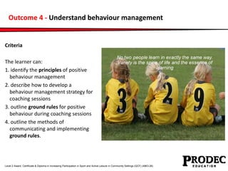Outcome 4 - Understand behaviour management 
Criteria 
The learner can: 
1. identify the principles of positive 
behaviour...