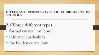 DIFFERENT PERSPECTIVES OF CURRICULUM IN
SCHOOLS
2.1 Three different types
• formal curriculum (core)
• informal curriculum
• the hidden curriculum
 