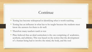 Continue
• Testing has become widespread in identifying what is worth teaching
• Testing has an influence in what has to be taught because the students must
know the answers for them to do well.
• Therefore many teachers teach to test
• Plato believed that an ideal curriculum is the one comprising of academics,
aesthetic, and athletics. This was based on the notion that the development
of a human being had to involve the mind, the body, and the soul
 