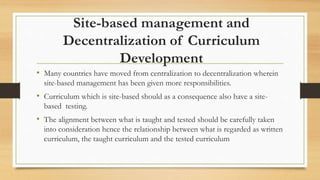 Site-based management and
Decentralization of Curriculum
Development
• Many countries have moved from centralization to decentralization wherein
site-based management has been given more responsibilities.
• Curriculum which is site-based should as a consequence also have a site-
based testing.
• The alignment between what is taught and tested should be carefully taken
into consideration hence the relationship between what is regarded as written
curriculum, the taught curriculum and the tested curriculum
 