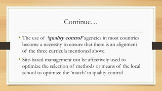 Continue…
• The use of ‘quality control’ agencies in most countries
become a necessity to ensure that there is an alignment
of the three curricula mentioned above.
• Site-based management can be affectively used to
optimize the selection of methods or means of the local
school to optimize the ‘match’ in quality control
 