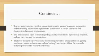Continue…
• Teacher autonomy is a problem to administrators in term of adequate supervision
and monitoring because amongst others, observation is always obtrusive and
changes the classroom environment
• The main avenue open to them regarding quality control is to tighten only required,
and not every area of the curriculum
• Therefore modern supervision and monitoring depend to a large extent on getting
teachers to monitor themselves and on ‘training’ teachers to follow the curricular
material published by relevant authorities.
 