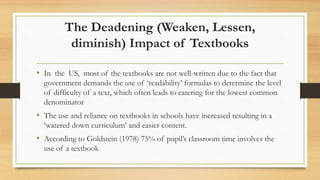 The Deadening (Weaken, Lessen,
diminish) Impact of Textbooks
• In the US, most of the textbooks are not well-written due to the fact that
government demands the use of ‘readability’ formulas to determine the level
of difficulty of a text, which often leads to catering for the lowest common
denominator
• The use and reliance on textbooks in schools have increased resulting in a
‘watered down curriculum’ and easier content.
• According to Goldstein (1978) 75% of pupil’s classroom time involves the
use of a textbook
 