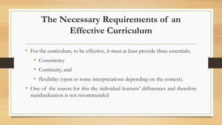 The Necessary Requirements of an
Effective Curriculum
• For the curriculum, to be effective, it must at least provide three essentials;
• Consistency
• Continuity, and
• flexibility (open to some interpretations depending on the context).
• One of the reason for this the individual learners’ differences and therefore
standardization is not recommended
 