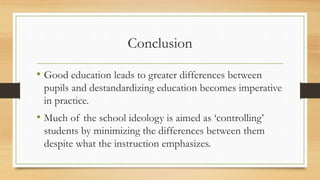 Conclusion
• Good education leads to greater differences between
pupils and destandardizing education becomes imperative
in practice.
• Much of the school ideology is aimed as ‘controlling’
students by minimizing the differences between them
despite what the instruction emphasizes.
 
