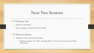 Next Two Sessions
• 2nd February Test
• What is curriculum
• Key concepts associated with Curricula
• 9th February Session
• Different Views about Curriculum
• Readings: English, F.E. (2010) Deciding What to Teach and Test, Corwin and Sage
Publications
 
