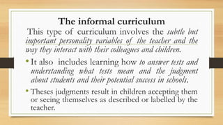 The informal curriculum
This type of curriculum involves the subtle but
important personality variables of the teacher and the
way they interact with their colleagues and children.
•It also includes learning how to answer tests and
understanding what tests mean and the judgment
about students and their potential success in schools.
• Theses judgments result in children accepting them
or seeing themselves as described or labelled by the
teacher.
 