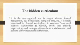 The hidden curriculum
• it is the unrecognized and is taught without formal
recognition, e.g being clean, being on time, etc. It is rarely
contained in formal curriculum, it contains ‘structured
silences’ (Aronowitz & Giroux, 1985) that embody
expectations and presuppositions about social conduct and
cultural differences/racial differences.
 