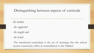 Distinguishing between aspects of curricula
- the written
- the supported
- the taught and
- the tested
- The intentional curriculum is the set of learnings that the school
system consciously offers in contradiction to the ‘hidden’.
 