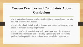 Current Practices and Complaints About
Curriculum
• that it is developed to assist teachers in identifying commonalities to teach in
line with local and state policies
• the school textbook is independent from the curriculum and in theory is not
meant to replace it but help implement it
• the writing of curriculum is flawed and based more on the local content,
demands and priorities instead of creating a philosophy first, followed by
goals and other priorities like social needs and knowledge requirements
 