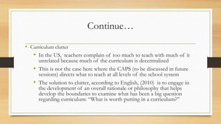 Continue…
• Curriculum clutter
• In the US, teachers complain of too much to teach with much of it
unrelated because much of the curriculum is decentralized
• This is not the case here where the CAPS (to be discussed in future
sessions) directs what to teach at all levels of the school system
• The solution to clutter, according to English, (2010) is to engage in
the development of an overall rationale or philosophy that helps
develop the boundaries to examine what has been a big question
regarding curriculum: “What is worth putting in a curriculum?”
 